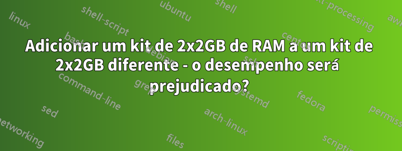 Adicionar um kit de 2x2GB de RAM a um kit de 2x2GB diferente - o desempenho será prejudicado?