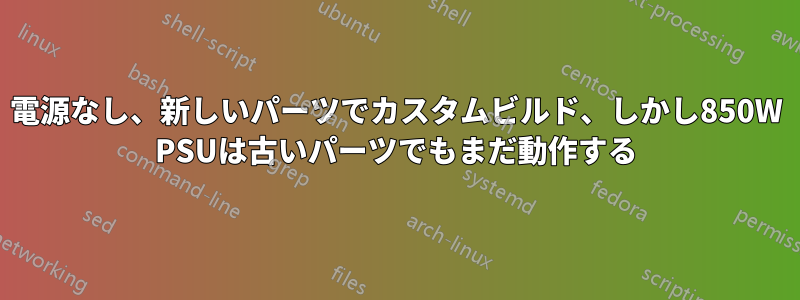 電源なし、新しいパーツでカスタムビルド、しかし850W PSUは古いパーツでもまだ動作する