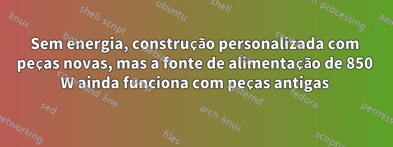 Sem energia, construção personalizada com peças novas, mas a fonte de alimentação de 850 W ainda funciona com peças antigas