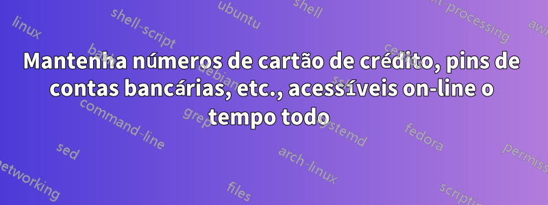 Mantenha números de cartão de crédito, pins de contas bancárias, etc., acessíveis on-line o tempo todo 