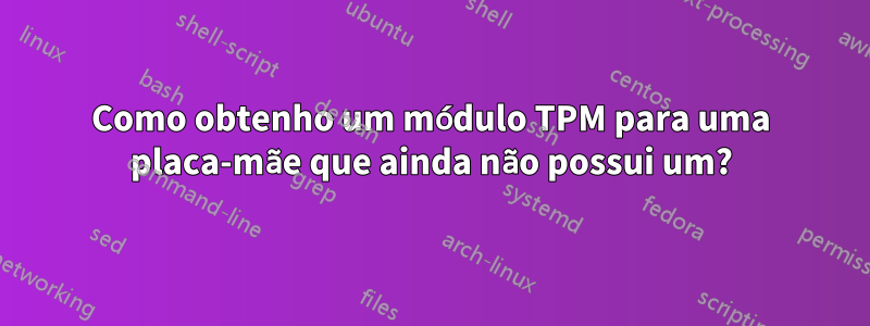 Como obtenho um módulo TPM para uma placa-mãe que ainda não possui um?