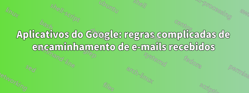 Aplicativos do Google: regras complicadas de encaminhamento de e-mails recebidos