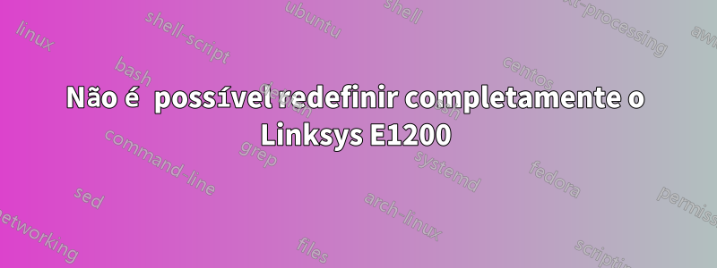 Não é possível redefinir completamente o Linksys E1200