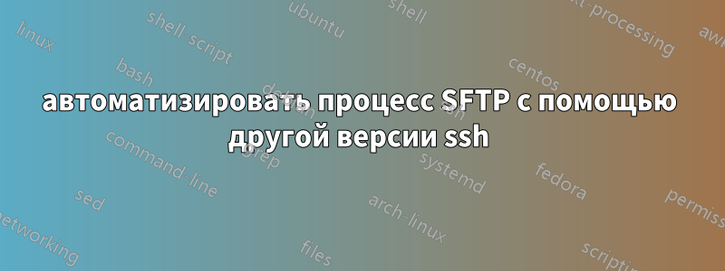 автоматизировать процесс SFTP с помощью другой версии ssh