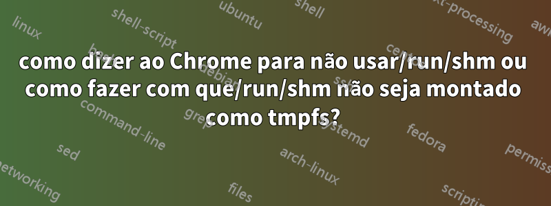 como dizer ao Chrome para não usar/run/shm ou como fazer com que/run/shm não seja montado como tmpfs?