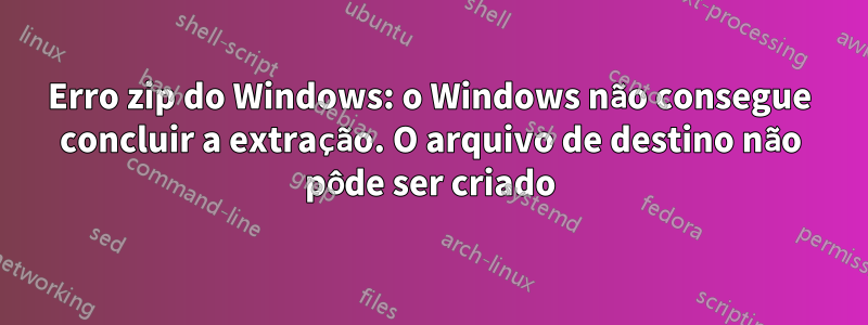 Erro zip do Windows: o Windows não consegue concluir a extração. O arquivo de destino não pôde ser criado