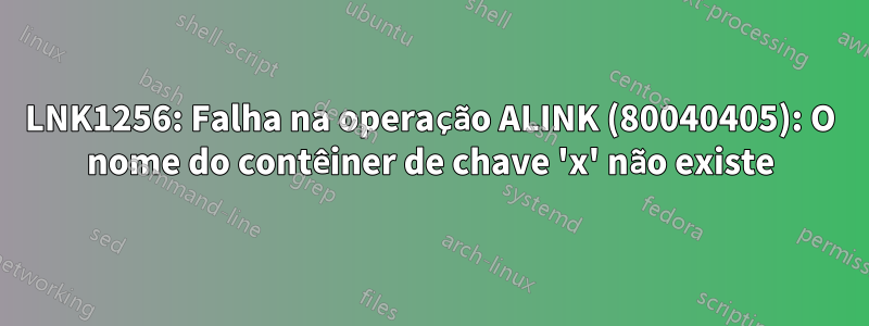 LNK1256: Falha na operação ALINK (80040405): O nome do contêiner de chave 'x' não existe