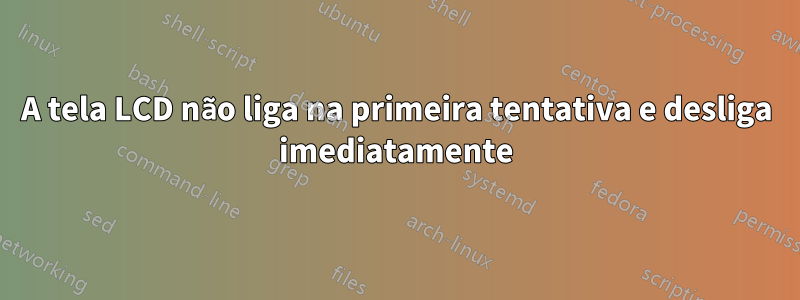 A tela LCD não liga na primeira tentativa e desliga imediatamente