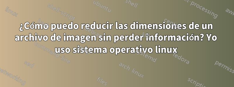 ¿Cómo puedo reducir las dimensiones de un archivo de imagen sin perder información? Yo uso sistema operativo linux