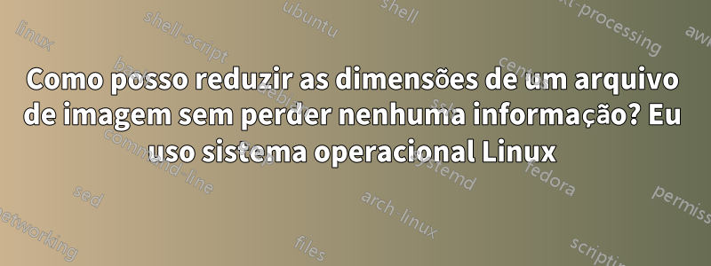 Como posso reduzir as dimensões de um arquivo de imagem sem perder nenhuma informação? Eu uso sistema operacional Linux