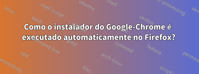 Como o instalador do Google-Chrome é executado automaticamente no Firefox?