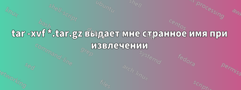 tar -xvf *.tar.gz выдает мне странное имя при извлечении