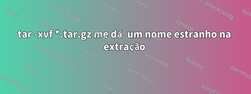 tar -xvf *.tar.gz me dá um nome estranho na extração