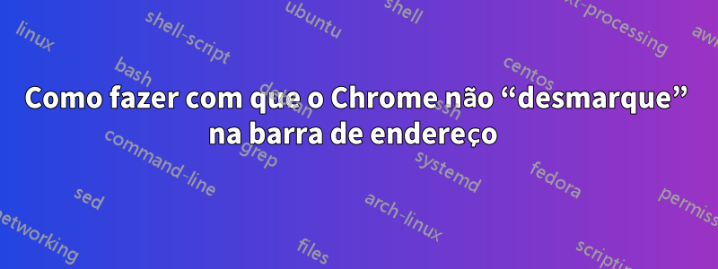 Como fazer com que o Chrome não “desmarque” na barra de endereço 