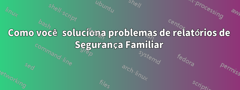 Como você soluciona problemas de relatórios de Segurança Familiar