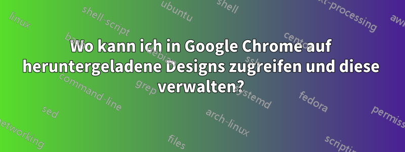 Wo kann ich in Google Chrome auf heruntergeladene Designs zugreifen und diese verwalten?