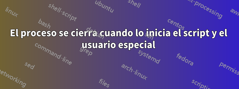 El proceso se cierra cuando lo inicia el script y el usuario especial