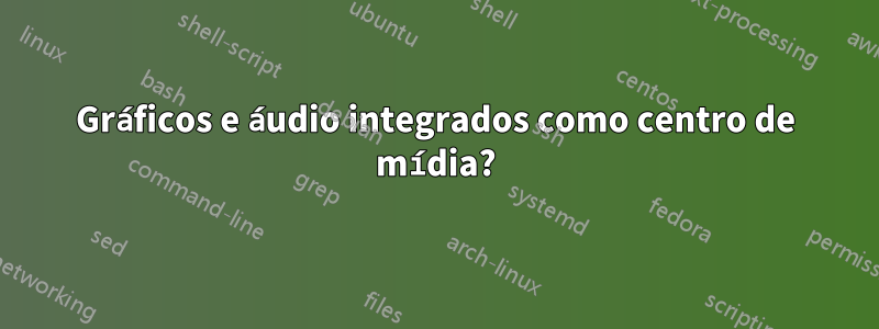 Gráficos e áudio integrados como centro de mídia?