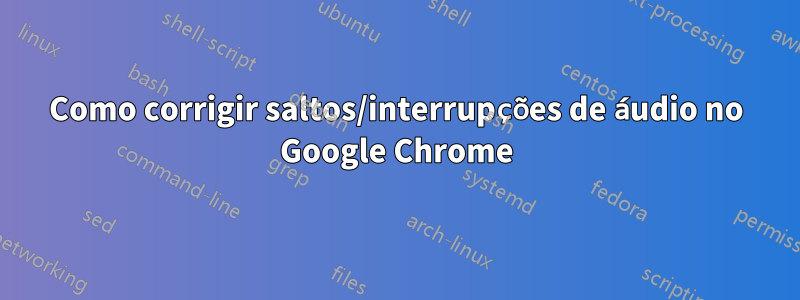 Como corrigir saltos/interrupções de áudio no Google Chrome