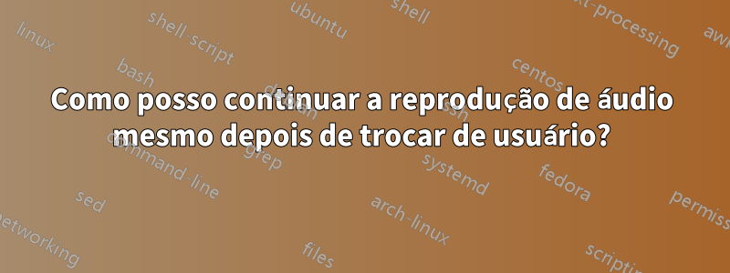 Como posso continuar a reprodução de áudio mesmo depois de trocar de usuário?