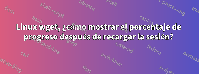 Linux wget, ¿cómo mostrar el porcentaje de progreso después de recargar la sesión?