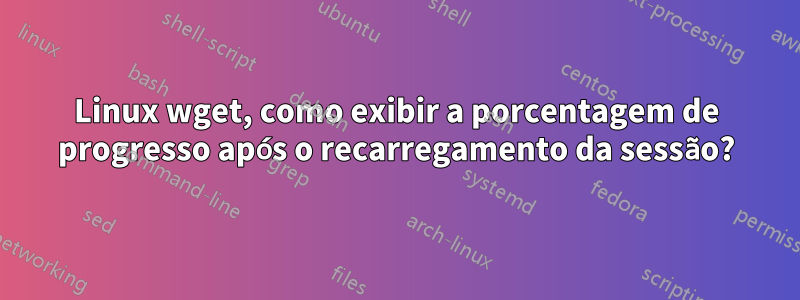 Linux wget, como exibir a porcentagem de progresso após o recarregamento da sessão?