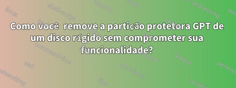 Como você remove a partição protetora GPT de um disco rígido sem comprometer sua funcionalidade?