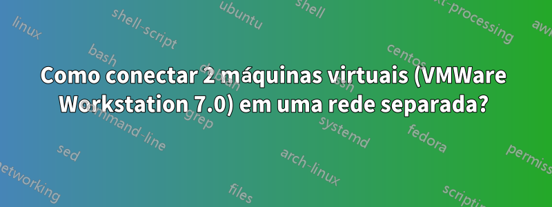 Como conectar 2 máquinas virtuais (VMWare Workstation 7.0) em uma rede separada?