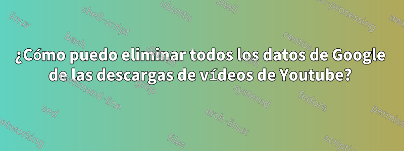 ¿Cómo puedo eliminar todos los datos de Google de las descargas de vídeos de Youtube?