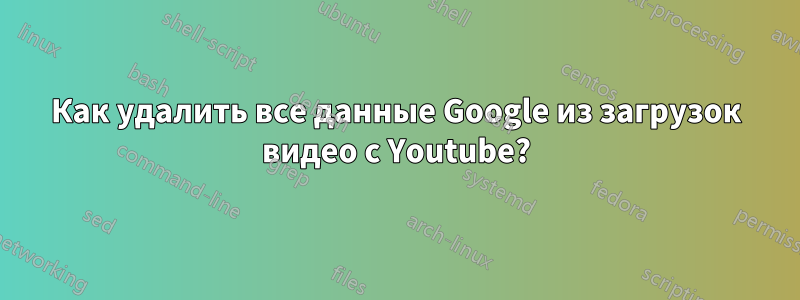 Как удалить все данные Google из загрузок видео с Youtube?