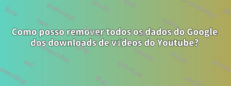 Como posso remover todos os dados do Google dos downloads de vídeos do Youtube?