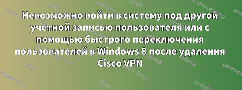 Невозможно войти в систему под другой учетной записью пользователя или с помощью быстрого переключения пользователей в Windows 8 после удаления Cisco VPN