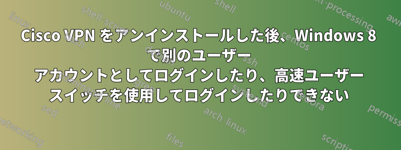 Cisco VPN をアンインストールした後、Windows 8 で別のユーザー アカウントとしてログインしたり、高速ユーザー スイッチを使用してログインしたりできない