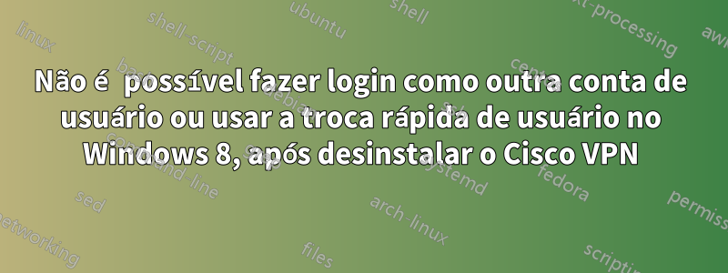 Não é possível fazer login como outra conta de usuário ou usar a troca rápida de usuário no Windows 8, após desinstalar o Cisco VPN