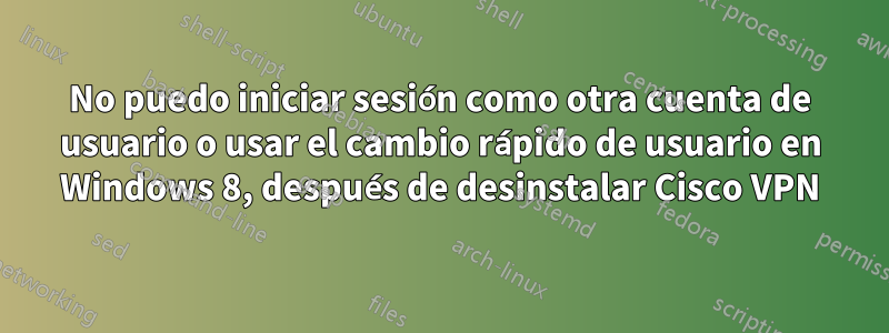 No puedo iniciar sesión como otra cuenta de usuario o usar el cambio rápido de usuario en Windows 8, después de desinstalar Cisco VPN