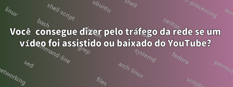 Você consegue dizer pelo tráfego da rede se um vídeo foi assistido ou baixado do YouTube?