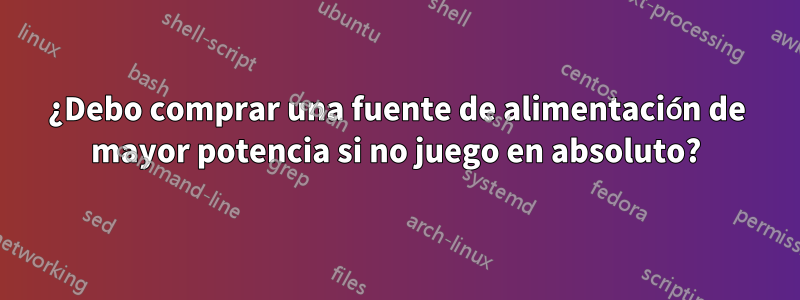 ¿Debo comprar una fuente de alimentación de mayor potencia si no juego en absoluto?