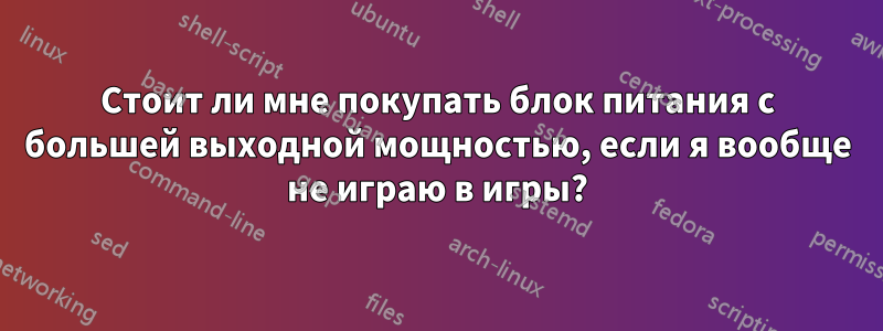 Стоит ли мне покупать блок питания с большей выходной мощностью, если я вообще не играю в игры?