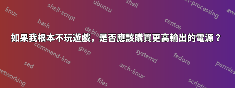 如果我根本不玩遊戲，是否應該購買更高輸出的電源？