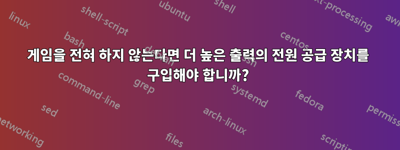 게임을 전혀 하지 않는다면 더 높은 출력의 전원 공급 장치를 구입해야 합니까?