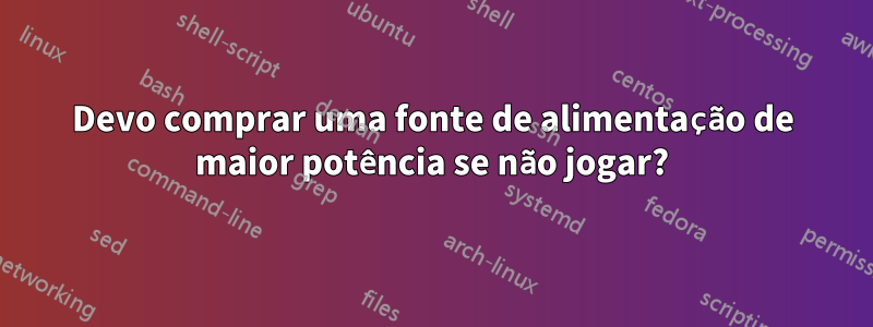 Devo comprar uma fonte de alimentação de maior potência se não jogar?