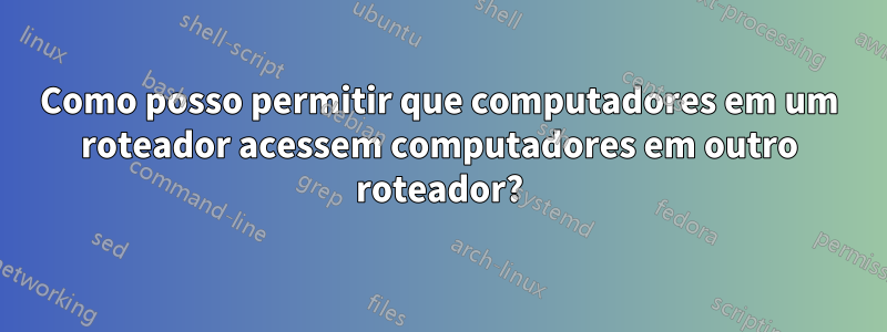 Como posso permitir que computadores em um roteador acessem computadores em outro roteador?