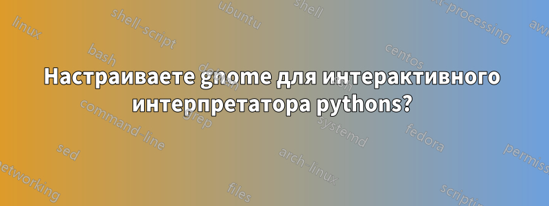 Настраиваете gnome для интерактивного интерпретатора pythons?