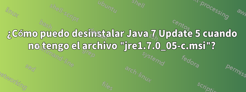 ¿Cómo puedo desinstalar Java 7 Update 5 cuando no tengo el archivo "jre1.7.0_05-c.msi"?