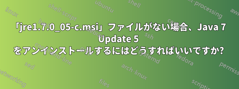 「jre1.7.0_05-c.msi」ファイルがない場合、Java 7 Update 5 をアンインストールするにはどうすればいいですか?