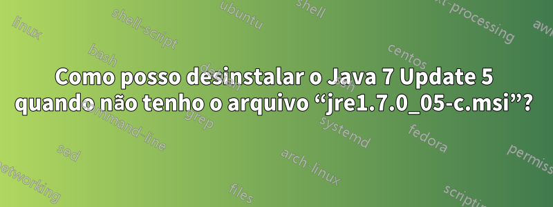 Como posso desinstalar o Java 7 Update 5 quando não tenho o arquivo “jre1.7.0_05-c.msi”?