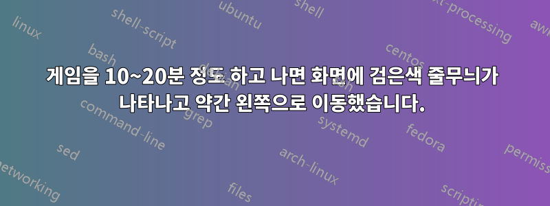 게임을 10~20분 정도 하고 나면 화면에 검은색 줄무늬가 나타나고 약간 왼쪽으로 이동했습니다.