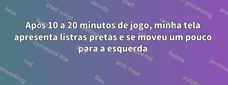 Após 10 a 20 minutos de jogo, minha tela apresenta listras pretas e se moveu um pouco para a esquerda