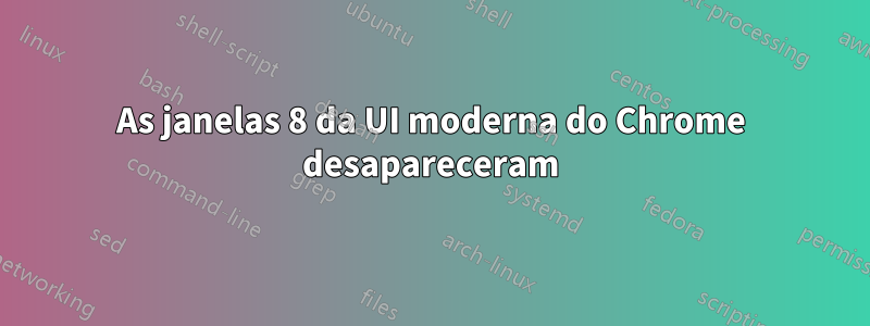 As janelas 8 da UI moderna do Chrome desapareceram