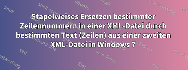 Stapelweises Ersetzen bestimmter Zeilennummern in einer XML-Datei durch bestimmten Text (Zeilen) aus einer zweiten XML-Datei in Windows 7